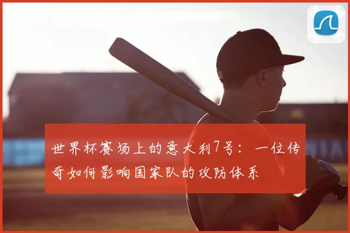 世界杯赛场上的意大利7号:一位传奇如何影响国家队的攻防体系