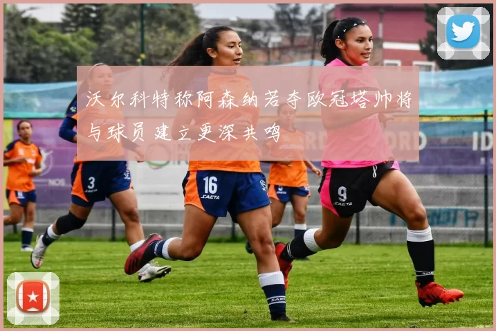 沃尔科特称阿森纳若夺欧冠塔帅将与球员建立更深共鸣