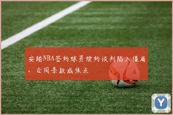 安踏NBA签约球员续约谈判陷入僵局,合同条款成焦点