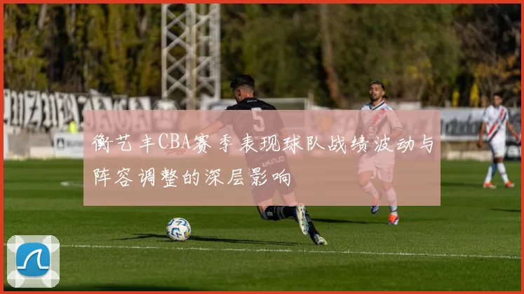 衡艺丰CBA赛季表现球队战绩波动与阵容调整的深层影响