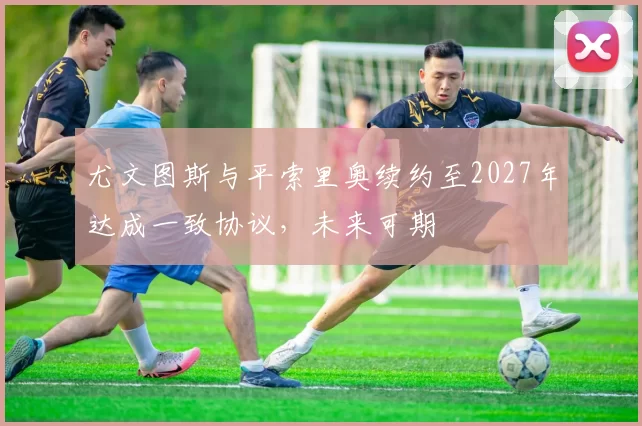 尤文图斯与平索里奥续约至2027年达成一致协议,未来可期