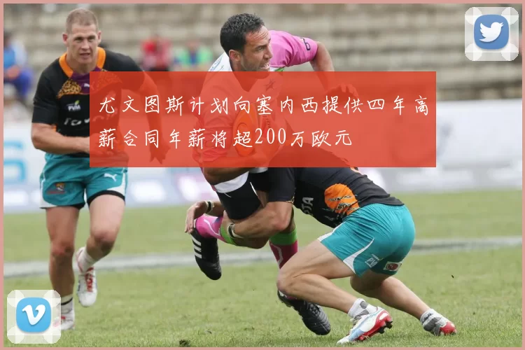 尤文图斯计划向塞内西提供四年高薪合同年薪将超200万欧元