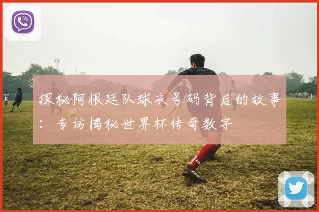 探秘阿根廷队球衣号码背后的故事:专访揭秘世界杯传奇数字