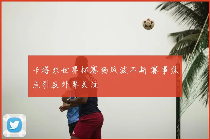卡塔尔世界杯赛场风波不断 赛事焦点引发外界关注
