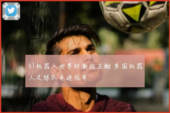 AI机器人世界杯激战正酣 多国机器人足球队竞逐冠军