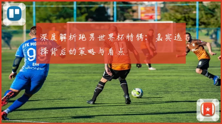 深度解析跑男世界杯特辑:嘉宾选择背后的策略与看点