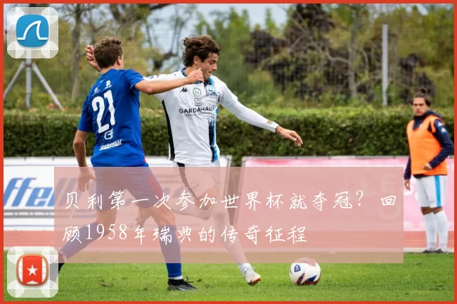 贝利第一次参加世界杯就夺冠?回顾1958年瑞典的传奇征程