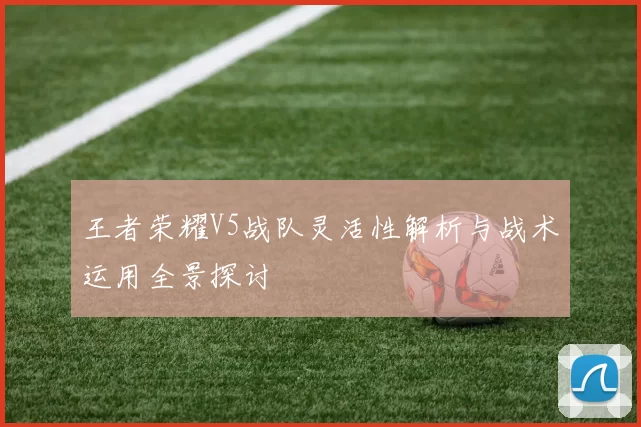 王者荣耀V5战队灵活性解析与战术运用全景探讨