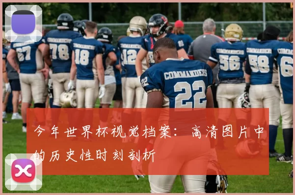 今年世界杯视觉档案：高清图片中的历史性时刻剖析