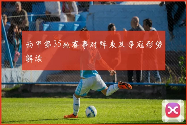 西甲第35轮赛事对阵表及争冠形势解读