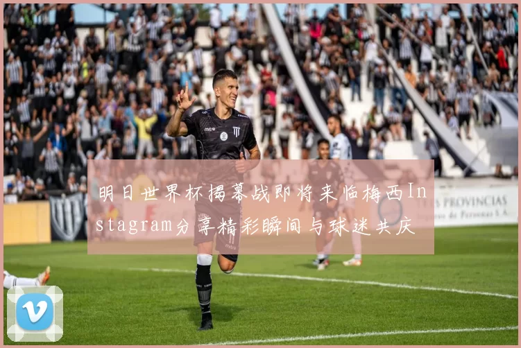 明日世界杯揭幕战即将来临梅西Instagram分享精彩瞬间与球迷共庆