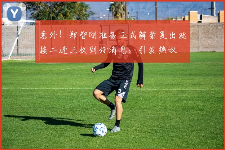 意外!郑智刚准备正式解禁复出就接二连三收到好消息,引发热议