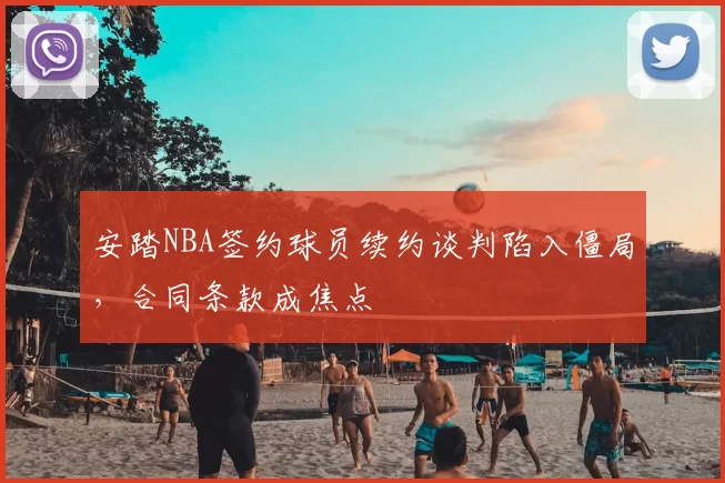 安踏NBA签约球员续约谈判陷入僵局,合同条款成焦点