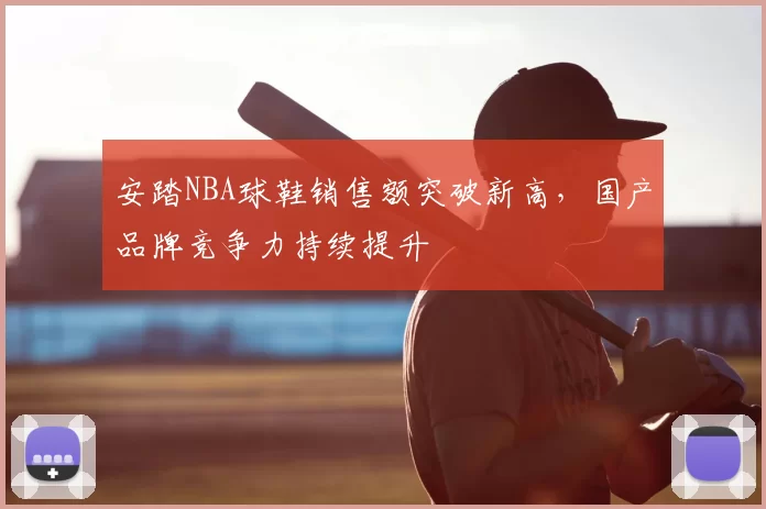 安踏NBA球鞋销售额突破新高，国产品牌竞争力持续提升