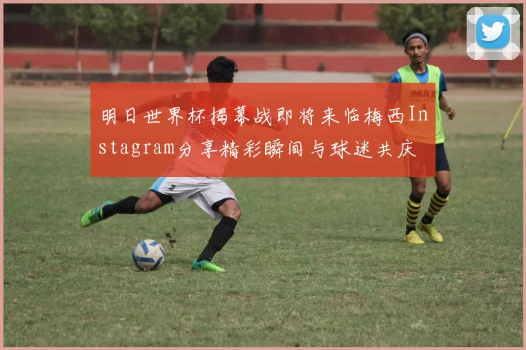 明日世界杯揭幕战即将来临梅西Instagram分享精彩瞬间与球迷共庆