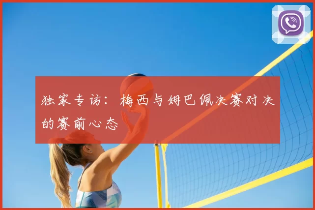 独家专访：梅西与姆巴佩决赛对决的赛前心态