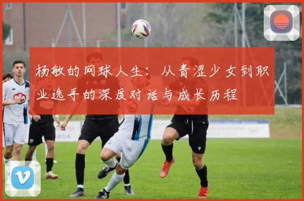 杨敏的网球人生：从青涩少女到职业选手的深度对话与成长历程