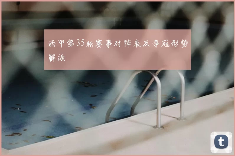 西甲第35轮赛事对阵表及争冠形势解读