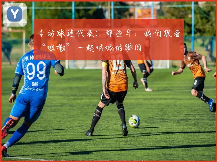 专访球迷代表：那些年，我们跟着“哦嘞”一起呐喊的瞬间