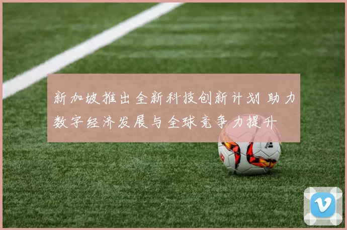 新加坡推出全新科技创新计划 助力数字经济发展与全球竞争力提升