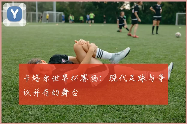卡塔尔世界杯赛场:现代足球与争议并存的舞台