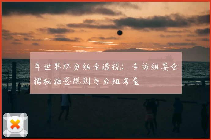 年世界杯分组全透视:专访组委会揭秘抽签规则与分组考量