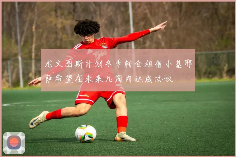 尤文图斯计划冬季转会租借小基耶萨希望在未来几周内达成协议